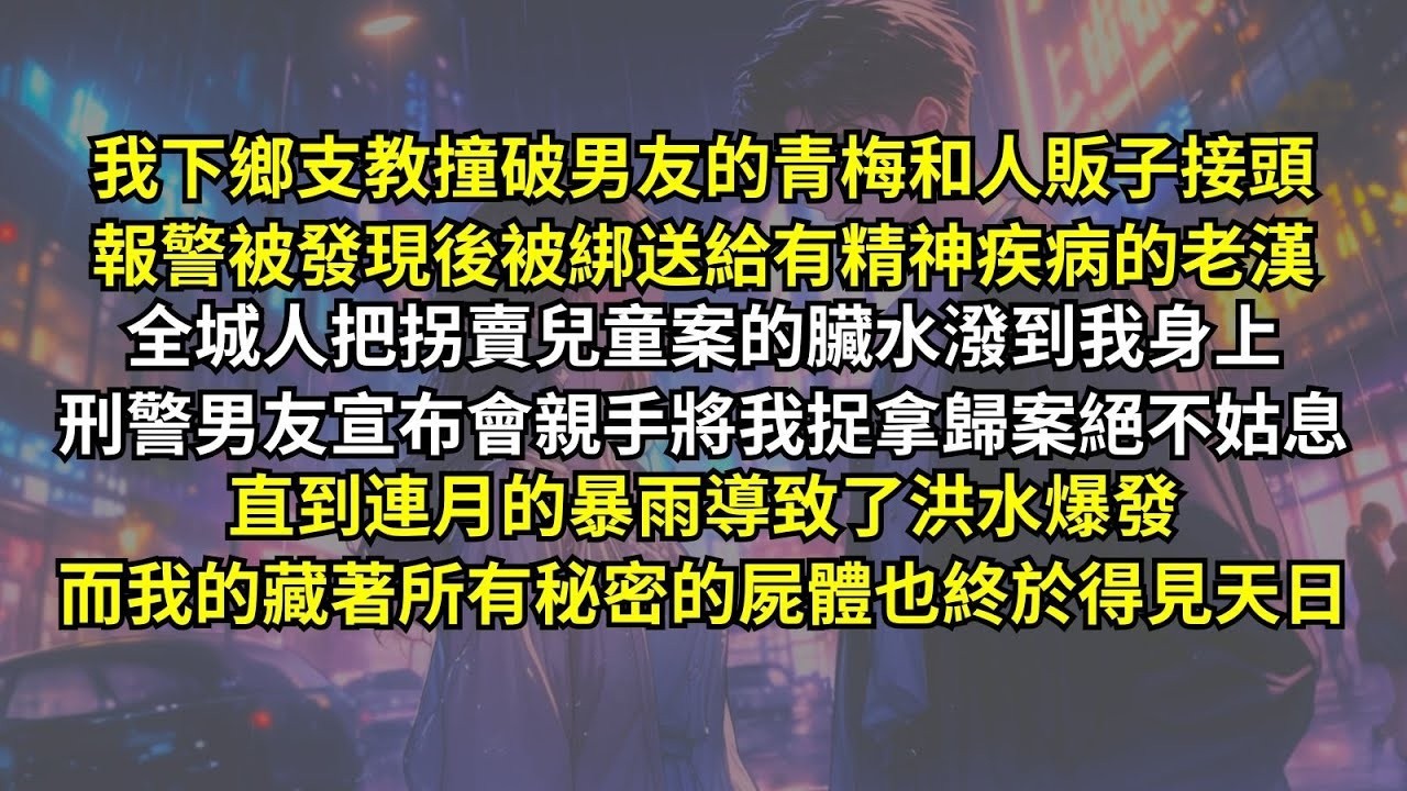 我下鄉支教撞破男友的青梅和人販子接頭，報警被發現後被綁送給有精神疾病的老漢。全城人把拐賣兒童案的臟水潑到我身上，刑警男友宣布會親手將我捉拿。直到暴雨導致洪水爆發，而我藏著所有秘密的屍體也得見天日