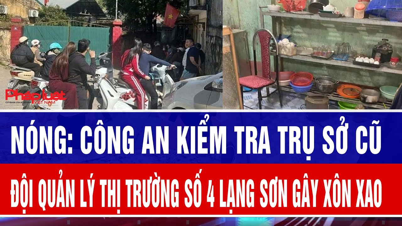 C&ocirc;ng an kiểm tra trụ sở cũ Đội Quản l&yacute; thị trường số 4 Lạng sơn g&acirc;y x&ocirc;n xao