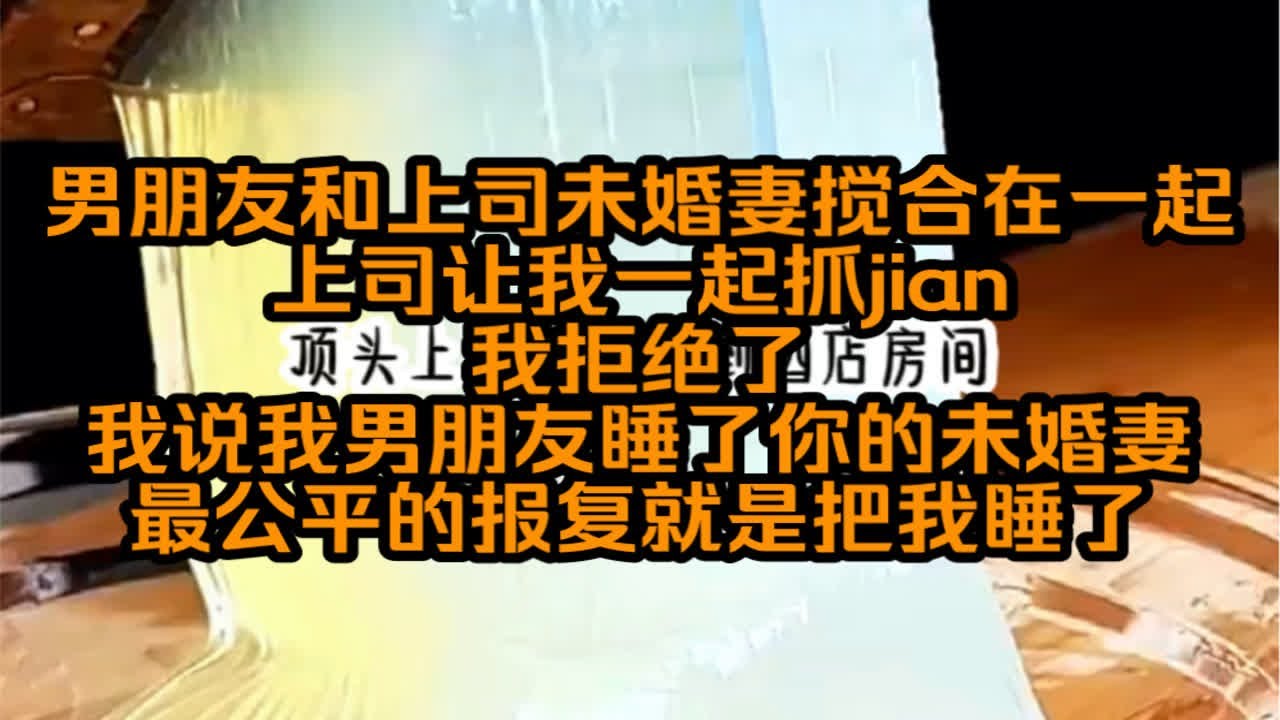 我男朋友和我上司未婚妻偷摸在一起，上司让我一起去抓jian，可我深知最后受害者只能是我，于是我说我男朋友睡了你未婚妻最公平的报复就是把我睡了