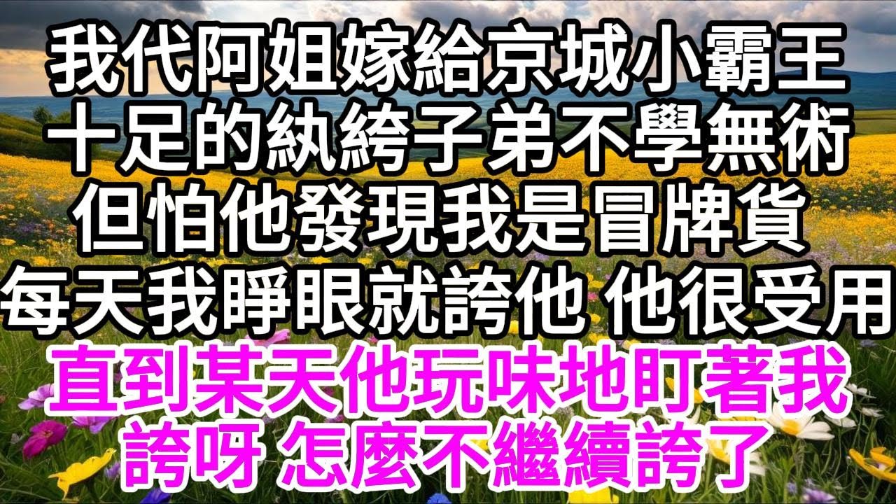 我代阿姐嫁給京城小霸王，十足的紈絝子弟不學無術，但怕他發現我是冒牌貨 ，每天我睜眼就誇他，他很受用，直到某天，他玩味地盯著我，誇呀，怎麼不繼續誇了 【美好人生】