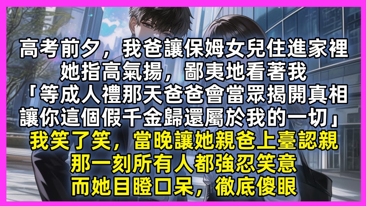 高考前夕，我爸讓保姆女兒住進家裡，她指高氣揚，鄙夷地看著我「等成人禮那天爸爸會當眾揭開真相，讓你這個假千金歸還屬於我的一切」我笑了笑，當晚讓她親爸上臺認親，那一刻所有人都強忍笑意，而她目瞪口呆徹底傻眼