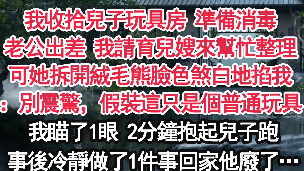 我收拾兒子玩具房 準備消毒老公出差 我請育兒嫂來幫忙整理可她拆開絨毛熊臉色煞白地掐我：別震驚，假裝這只是個普通玩具我瞄了1眼 2分鐘抱起兒子跑事後冷靜做了1件事回家他廢了…【顧亞男】【大女主】【婚姻】