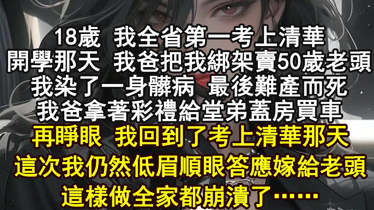18歲 我全省第一考上清華開學那天 我爸把我綁架賣50歲老頭我染了一身髒病 最後難產而死我爸拿著彩禮給堂弟蓋房買車再睜眼 我回到了考上清華那天這次我仍然低眉順眼答應嫁給老頭這樣做全家都崩潰了……