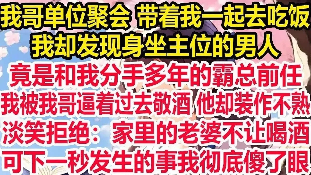 我哥单位聚会 带着我一起去吃饭，我却发现身坐主位的男人，竟是和我分手多年的霸总前任，我被我哥逼着过去敬酒 他却装作不熟淡笑拒绝：家里的老婆不让喝酒。可下一秒发生的事我彻底傻了眼！
