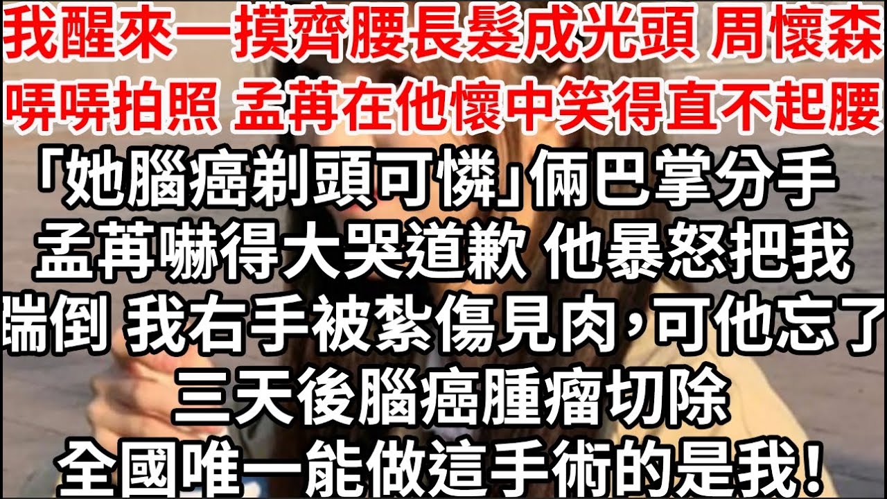 我醒來一摸齊腰長髮成光頭，周懷森哢哢拍照孟苒在他懷中笑得直不起腰「她腦癌剃頭可憐」倆巴掌分手 孟苒嚇得大哭道歉，他暴怒把我踹倒 我右手被紮傷見肉，可他忘了 三天後腦癌腫瘤切除全國唯一能做這手術的是我！