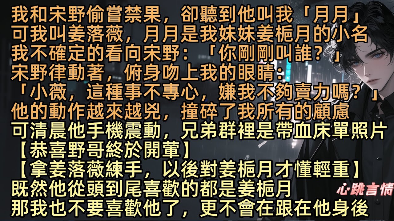 我和宋野偷嘗禁果，卻聽到他叫了「月月」可我叫姜落薇，月月是我妹妹姜梔月，我不確定的看向宋野：「你剛剛叫誰？」宋野律動著：「這種事不專心，嫌我不夠賣力嗎？」可清晨他手機震動，兄弟群裡是帶血床單照片