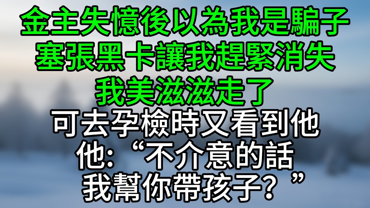 金主失憶後以為我是騙子，塞張黑卡讓我趕緊消失，我美滋滋走了，可去孕檢時又看到他，他：“不介意的話，我幫你帶孩子？”