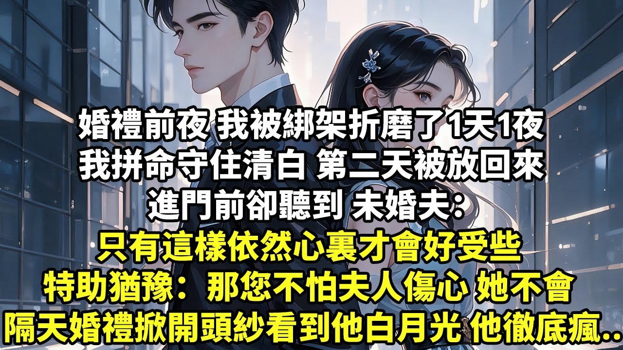 婚禮前夜 我被綁架折磨了1天1夜 我拼命守住清白 第二天被放回來 進門前卻聽到未婚夫：只有這樣依然心裏會好受些 特助猶豫：那您不怕夫人傷心 她不會 隔天婚禮上掀開頭紗看到是他白月光 他徹底瘋了【言情】