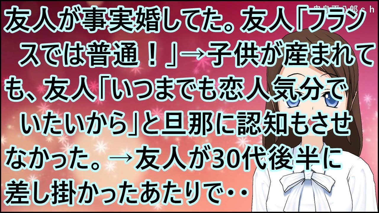 【スカッとする話】友人が事実婚してた。友人「フランスでは普通！」→子供が産まれても、友人「いつまでも恋人気分でいたいから」と旦那に認知もさせなかった。→友人が30代後半に差し掛かったあたりで・・