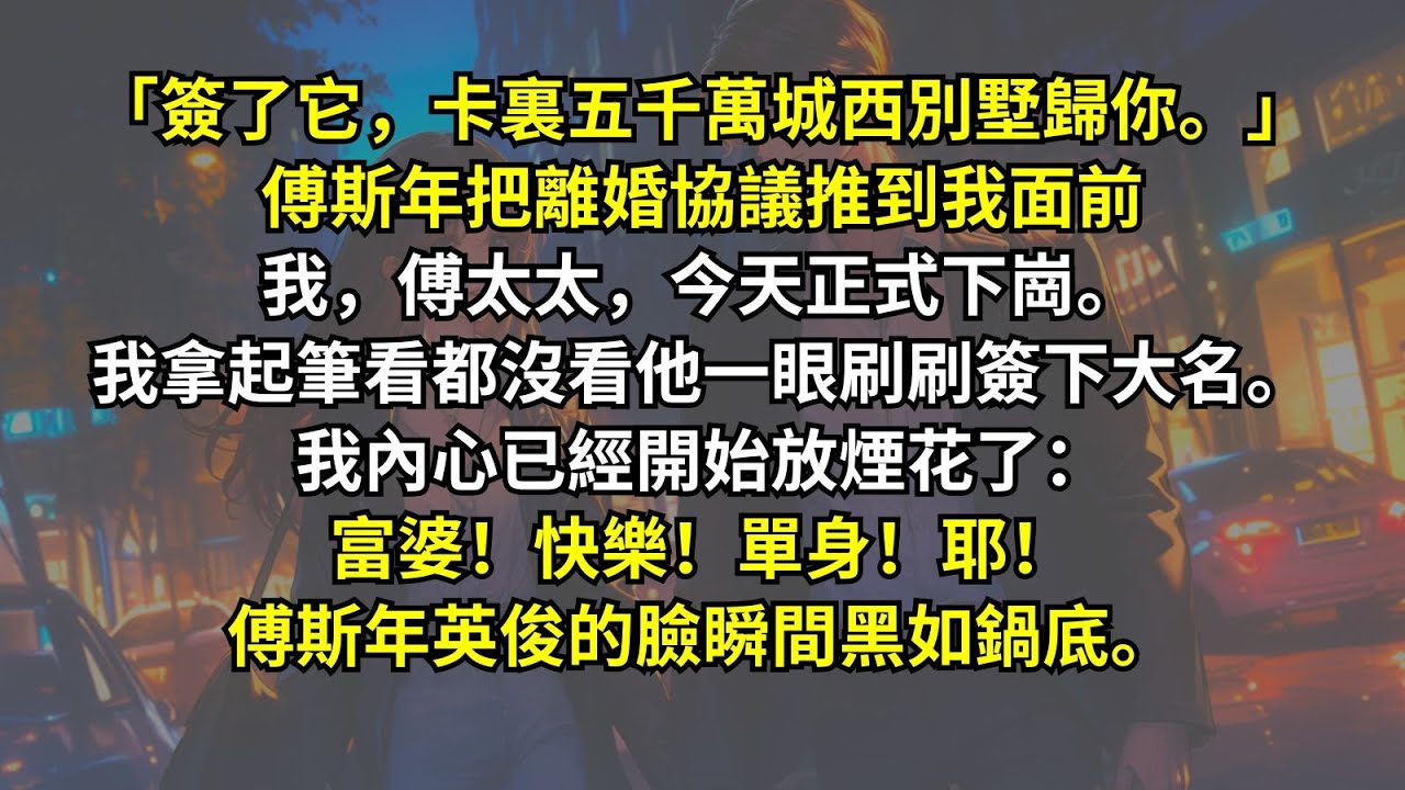 「簽了它，卡裏五千萬城西別墅歸你。」傅斯年把離婚協議推到我面前我，傅太太，今天正式下崗。我拿起筆看都沒看他一眼刷刷簽下大名。我內心已經開始放煙花了：富婆！快樂！單身！耶！傅斯年英俊的臉瞬間黑如鍋底。