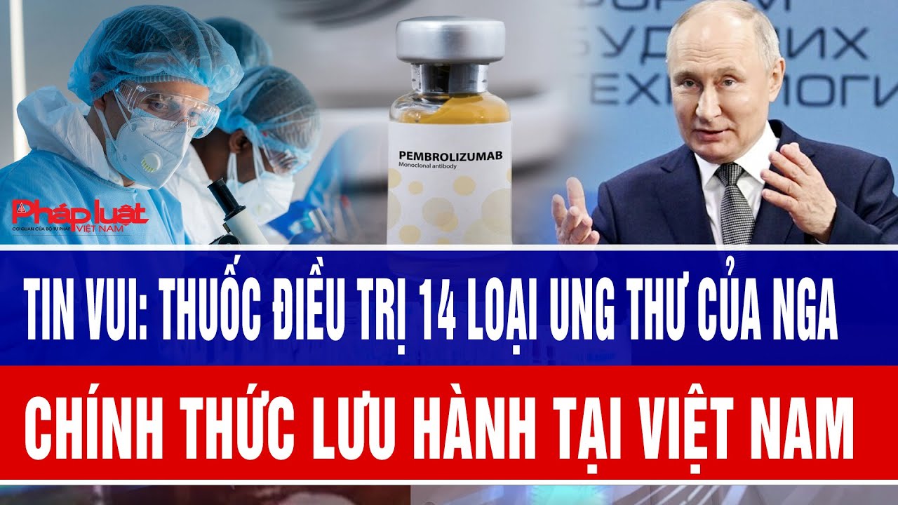 Tin vui: Thuốc điều trị 14 loại ung thư của Nga chính thức lưu hành tại Việt Nam