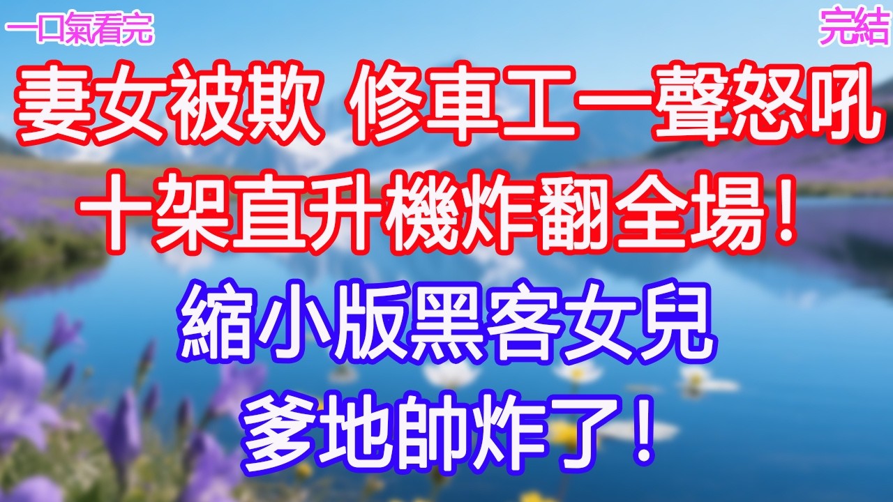 妻女被欺，修車工一聲怒吼，十架直升機炸翻全場！縮小版黑客女兒：爹地帥炸了！ #甜寵文 #愛情 #爽文 #故事分享#為人處世 #正能量 #故事分享 #生活經驗 #情感