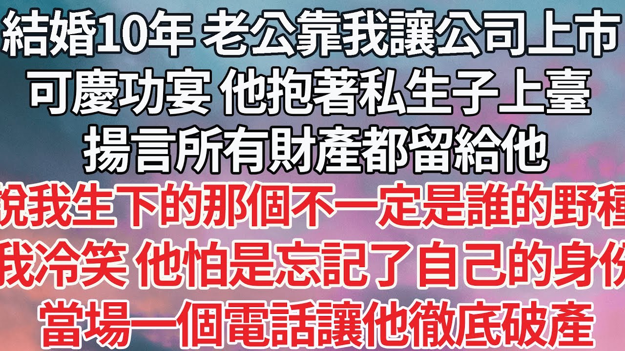 【完结】結婚10年 老公靠著我讓公司上市，可慶功宴那天 他抱著私生子上臺，揚言所有財產都留給他，說我生下的那個不一定是誰的野種，我冷笑 他怕是忘記了自己的身份，當場一個電話讓他徹底破產【爽文】【爱情】