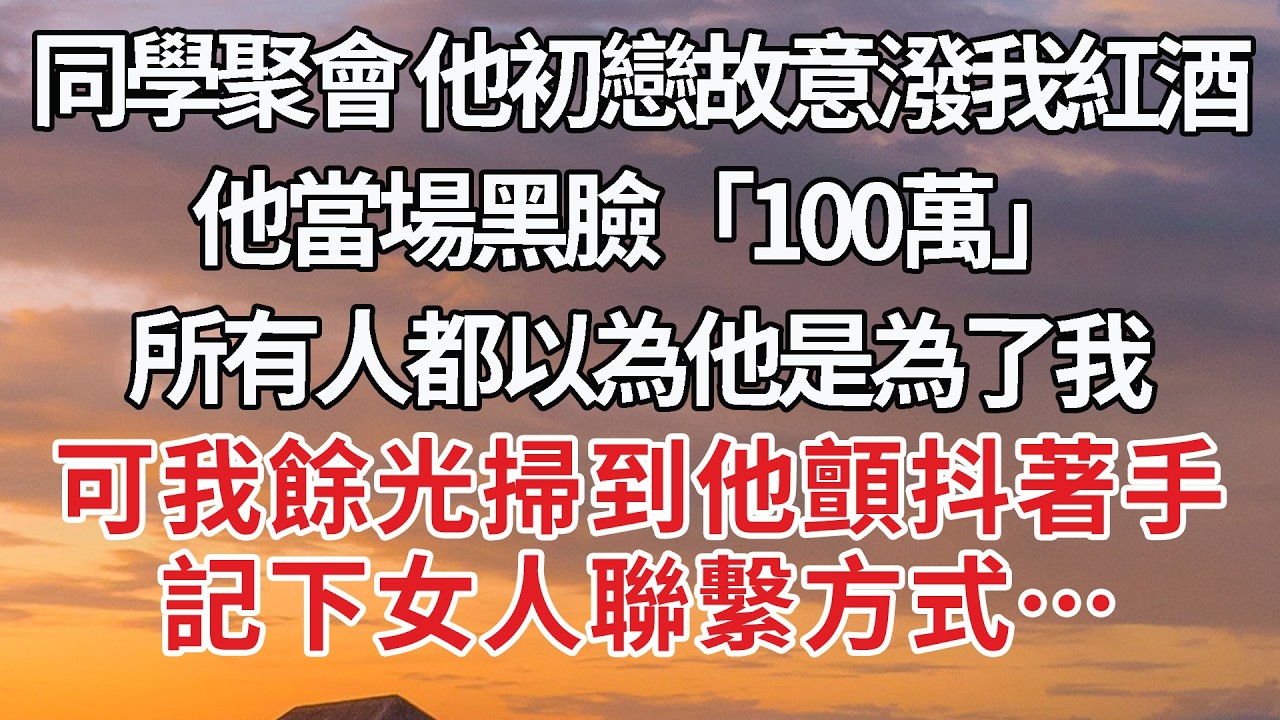 【完結】同學聚會 他初戀故意潑我紅酒，他當場黑臉「100萬」所有人都以為他是為了我，可我餘光掃到他顫抖著手，記下女人聯繫方式…