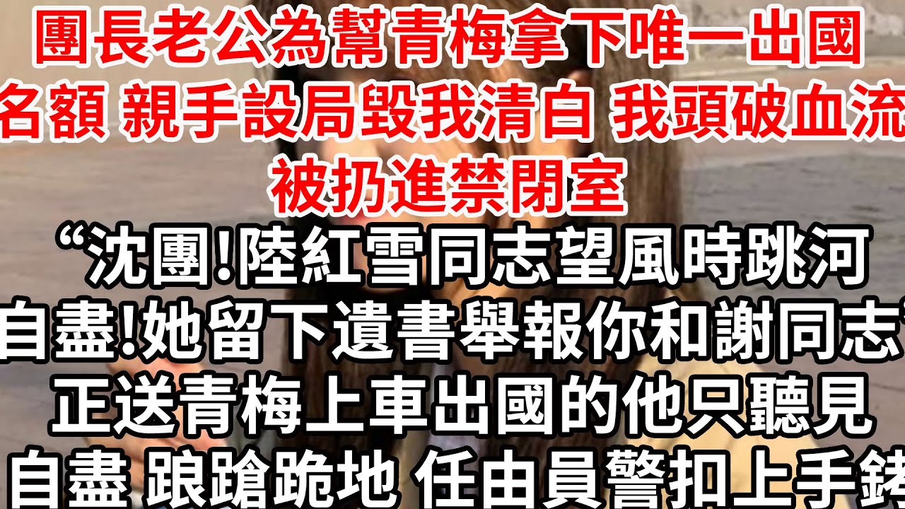 團長老公為幫青梅拿下唯一出國名額 親手設局毀我清白，頭破血流被扔進禁閉室“沈團!陸紅雪同志望風時跳河自盡!她留下遺書舉報你和謝同志”正送青梅上車出國的他踉蹌跪地 任由員警扣上手銬