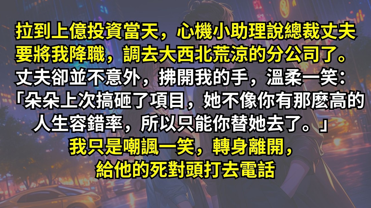 拉到上億投資當天，心機小助理說總裁丈夫要將我降職，調去大西北荒涼的分公司了。丈夫卻並不意外：「朵朵搞砸了項目她不像你有那麽高的容錯率，所以只能你替她去了。」我嘲諷一笑，轉身離開，給他的死對頭打去電話