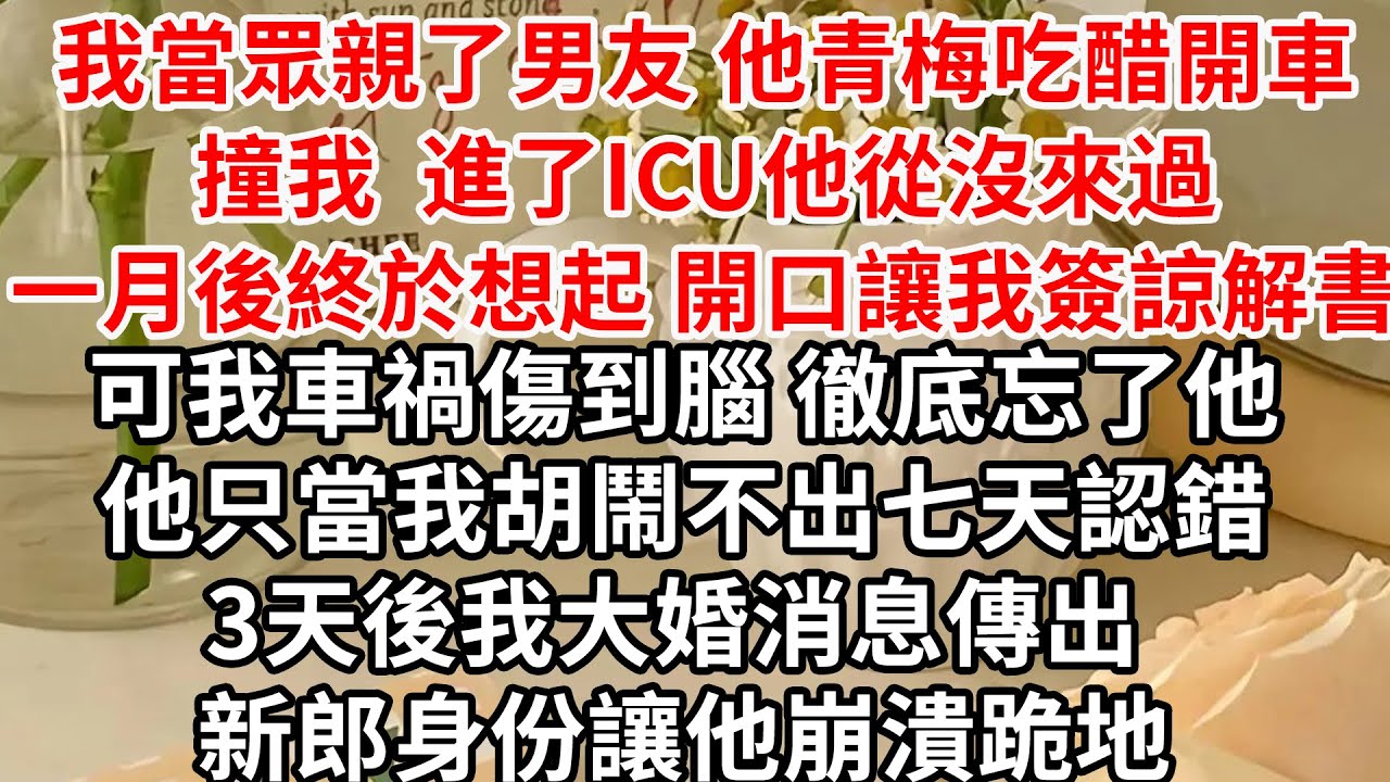 我當眾親了男友 他青梅吃醋開車撞我，我進了ICU 他從沒來過，一月後終於想起 開口讓我簽諒解書，可我車禍傷到腦 徹底忘了他， 他只當我胡鬧不出七天認錯，3天後我大婚消息傳出 新郎身份讓他崩潰跪地