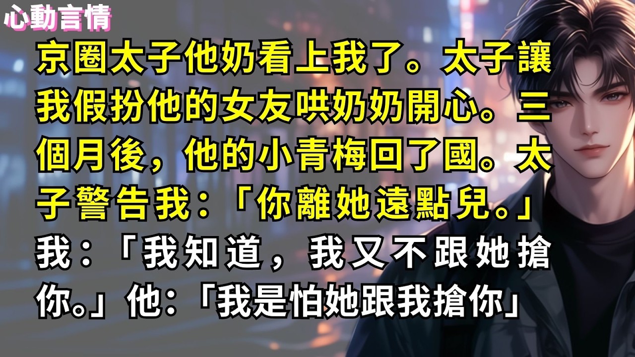 京圈太子他奶看上我了。太子讓我假扮他的女友哄奶奶開心。三個月後，他的小青梅回了國。太子警告我：「你離她遠點兒。」我：「我知道，我又不跟她搶你。」他：「我是怕她跟我搶你」