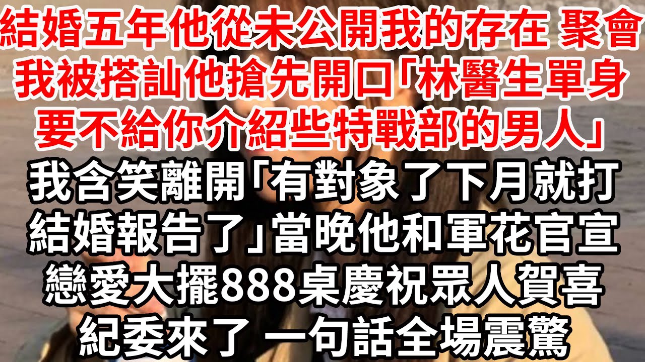 結婚五年他從未公開我的存在，聚會我被搭訕他搶先開口「林醫生單身，要不給你介紹些特戰部的男人」我含笑離開「有對象了，下月就打結婚報告」當晚他和軍花官宣戀大擺888桌慶祝眾人賀喜，紀委來了 一句話全場震驚