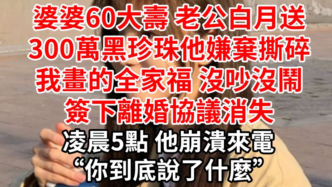 婆婆60大壽 老公白月送300萬黑珍珠，他嫌棄撕碎我畫的全家福 我沒吵沒鬧，簽下離婚協議消失。凌晨5點 他崩潰來電“你到底說了什麼”