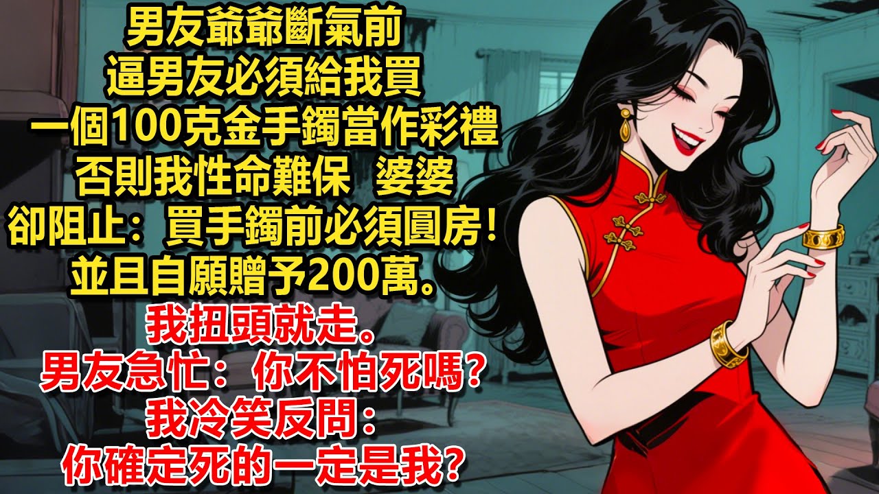 男友爺爺斷氣前，逼男友必須給我買一個100克金手鐲當作彩禮，否則我性命難保。婆婆卻阻止：買手鐲前必須圓房！並且自願贈予200萬。我扭頭就走。男友急忙：你不怕死嗎？我冷笑反問：你確定死的一定是我？