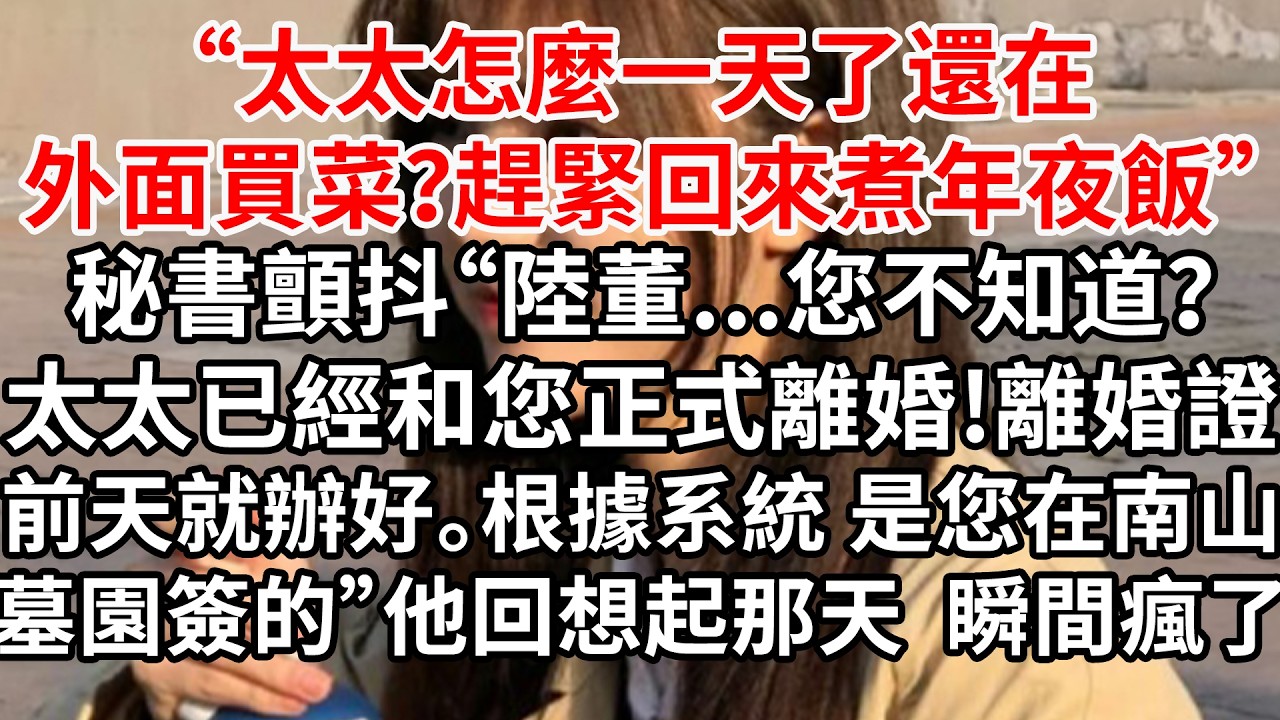 “太太怎麼一天了還在外面買菜？趕緊回來煮年夜飯”秘書顫抖“陸董...您不知道？太太已經和您正式離婚，離婚證前天就辦好。根據系統 是您在南山墓園簽的”他回想起那天瞬間瘋了
