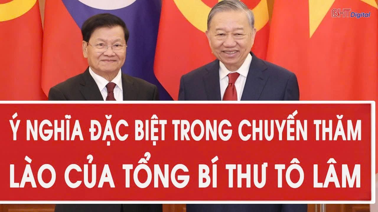 Ý nghĩa đặc biệt trong chuyến thăm Lào của Tổng Bí thư Tô Lâm