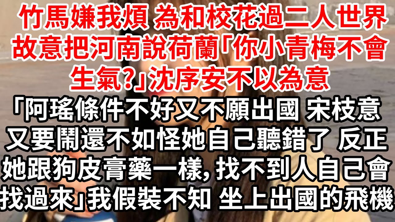 竹馬嫌我煩 為和校花過二人世界，故意把河南說荷蘭「你小青梅不會生氣?」 沈序安不以為意「阿瑤條件不好又不願出國， 宋枝意又要鬧，還不如怪她自己聽錯了。 反正她跟狗皮膏藥一樣，找不到人，自己會找過來」