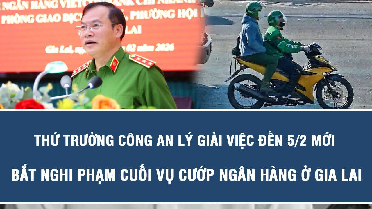 Thứ trưởng Công an lý giải việc đến 5/2 mới bắt nghi phạm cuối vụ cướp ngân hàng ở Gia Lai