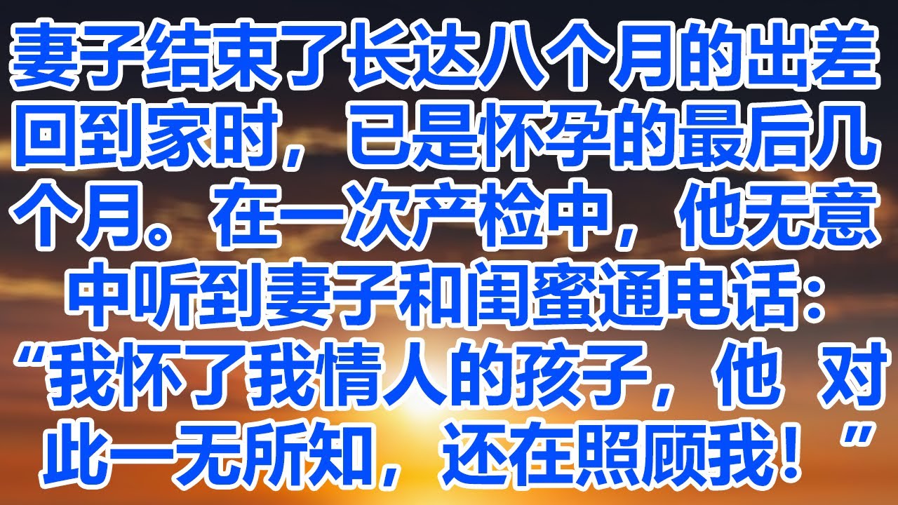 妻子结束了长达八个月的出差回到家时，已是怀孕的最后几个月。在一次产检中，他无意中听到妻子和闺蜜通电话：“我怀了我情人的孩子，他对此一无所知，还在照顾我！”