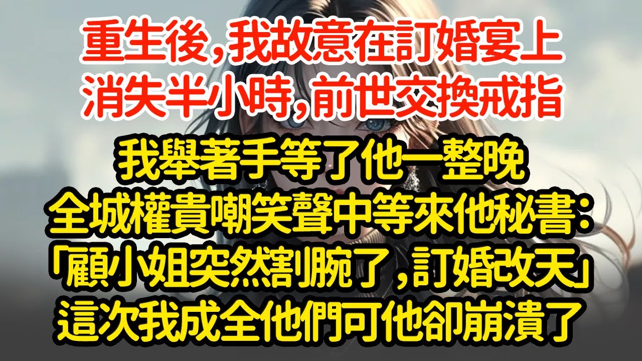 重生後，我故意在訂婚宴上消失半小時，前世交換戒指我舉著手等了他一整晚全城權貴嘲笑聲中等來他秘書：「顧小姐突然割腕了，訂婚改天」這次我成全他們可他卻崩潰了