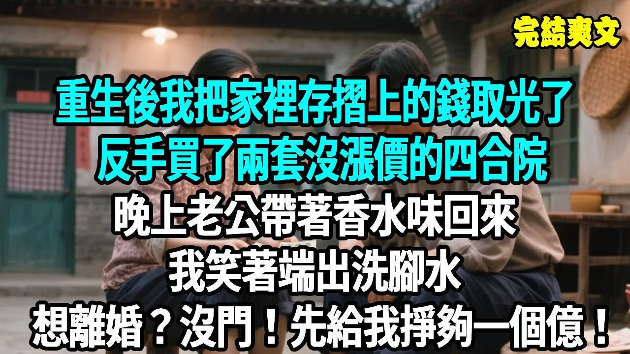 重生後我把家裡存摺上的錢取光了，反手買了兩套沒漲價的四合院，晚上老公帶著香水味回來，我笑著端出洗腳水，想離婚？沒門！先給我掙夠一個億！#爽文#重生#原創