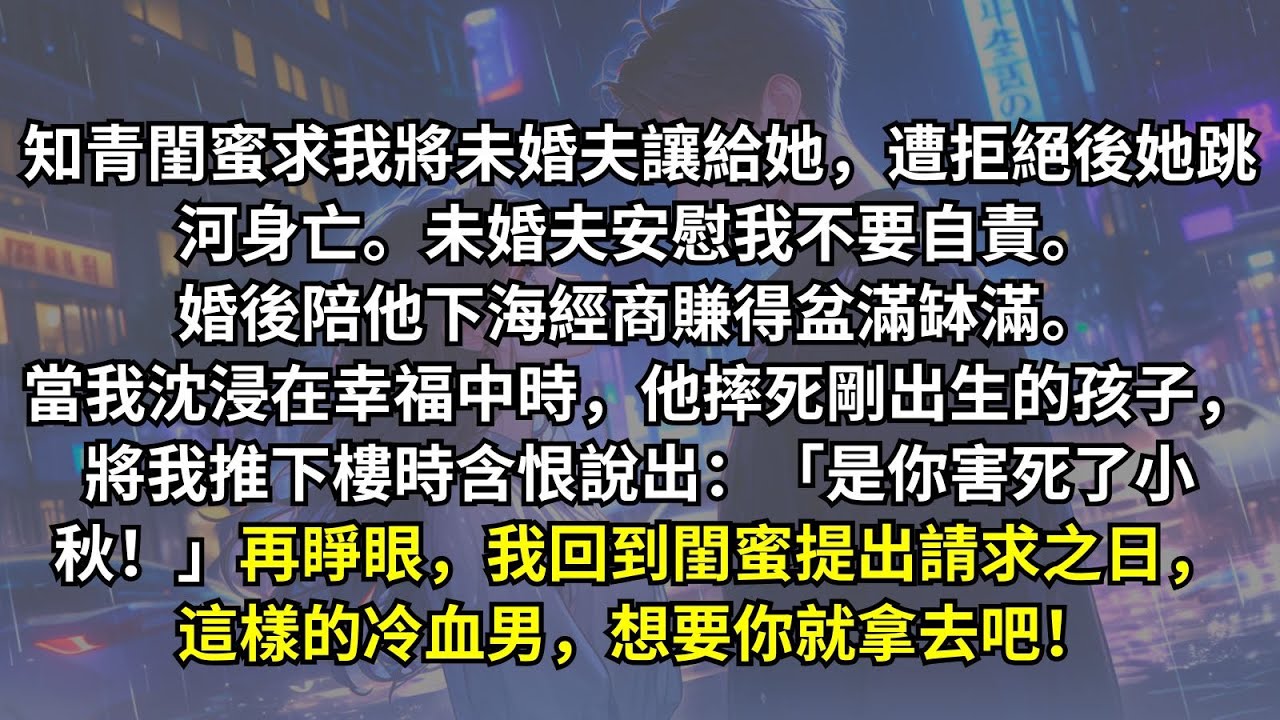 知青閨蜜求我將未婚夫讓給她，遭拒絕後她跳河身亡。婚後我陪老公經商暴富。正沈溺幸福時，他親手摔死孩子還將我推下樓！臨死方知他因閨蜜之死恨我入骨。再睜眼，我回到閨蜜提出請求之日。