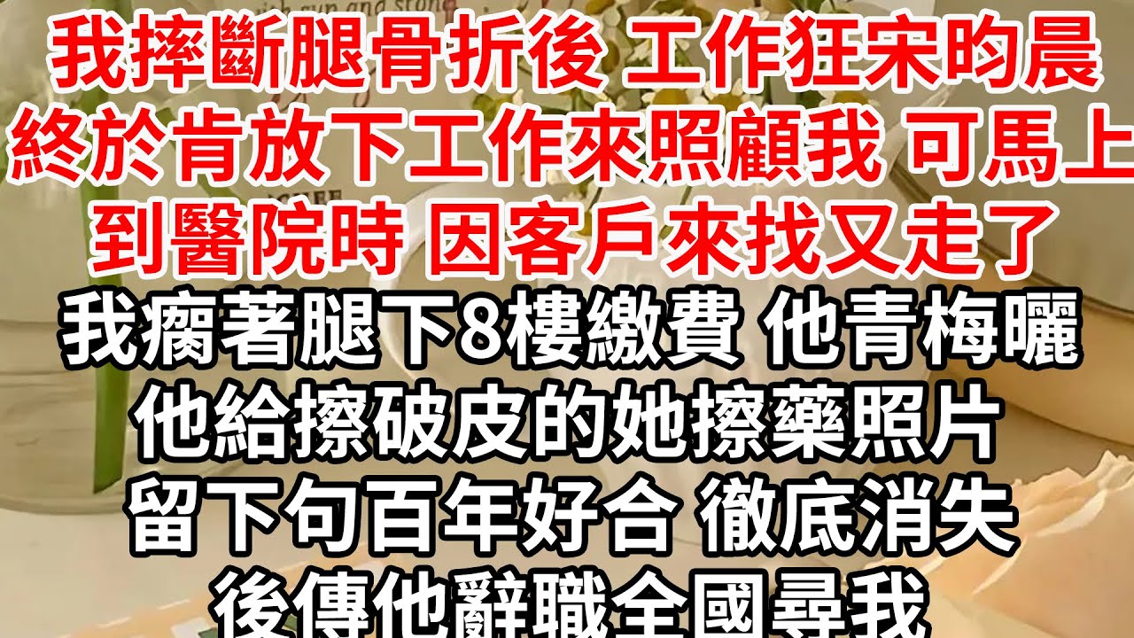 我摔斷腿骨折後 工作狂宋昀晨終於肯放下工作來照顧我，可馬上到醫院時 他因客戶來找又走了，我瘸著腿下8樓繳費 他青梅曬他給擦破皮的她擦藥照片，留下句百年好合 徹底消失，後傳他辭職全國尋我
