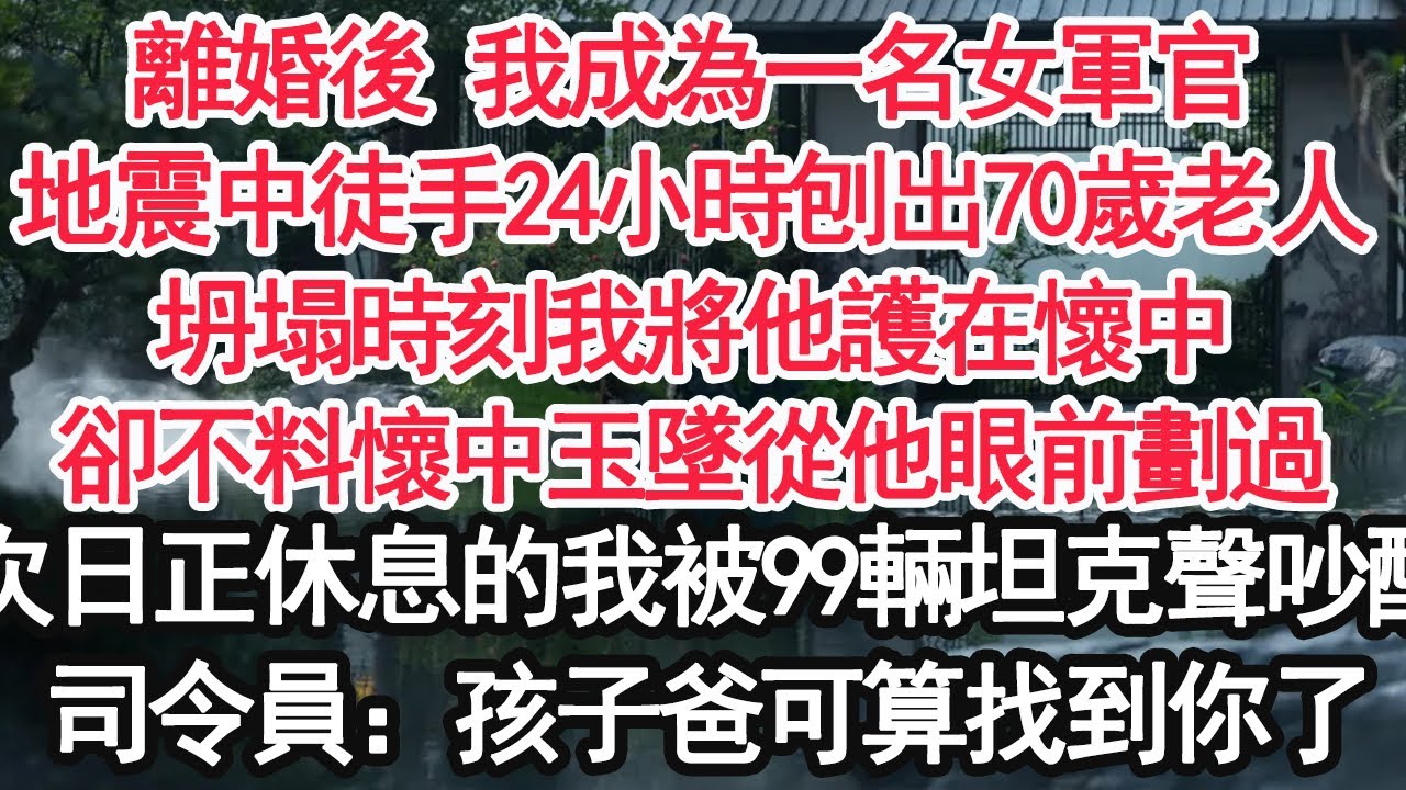 離婚後 我成為一名女軍官，地震中徒手24小時刨出70歲老人，坍塌時刻我將他護在懷中，卻不料懷中玉墜從他眼前劃過，次日正休息的我被99辆坦克聲吵醒，司令員：孩子爸可算找到你了【顧亞男】【大女主】【婚姻】