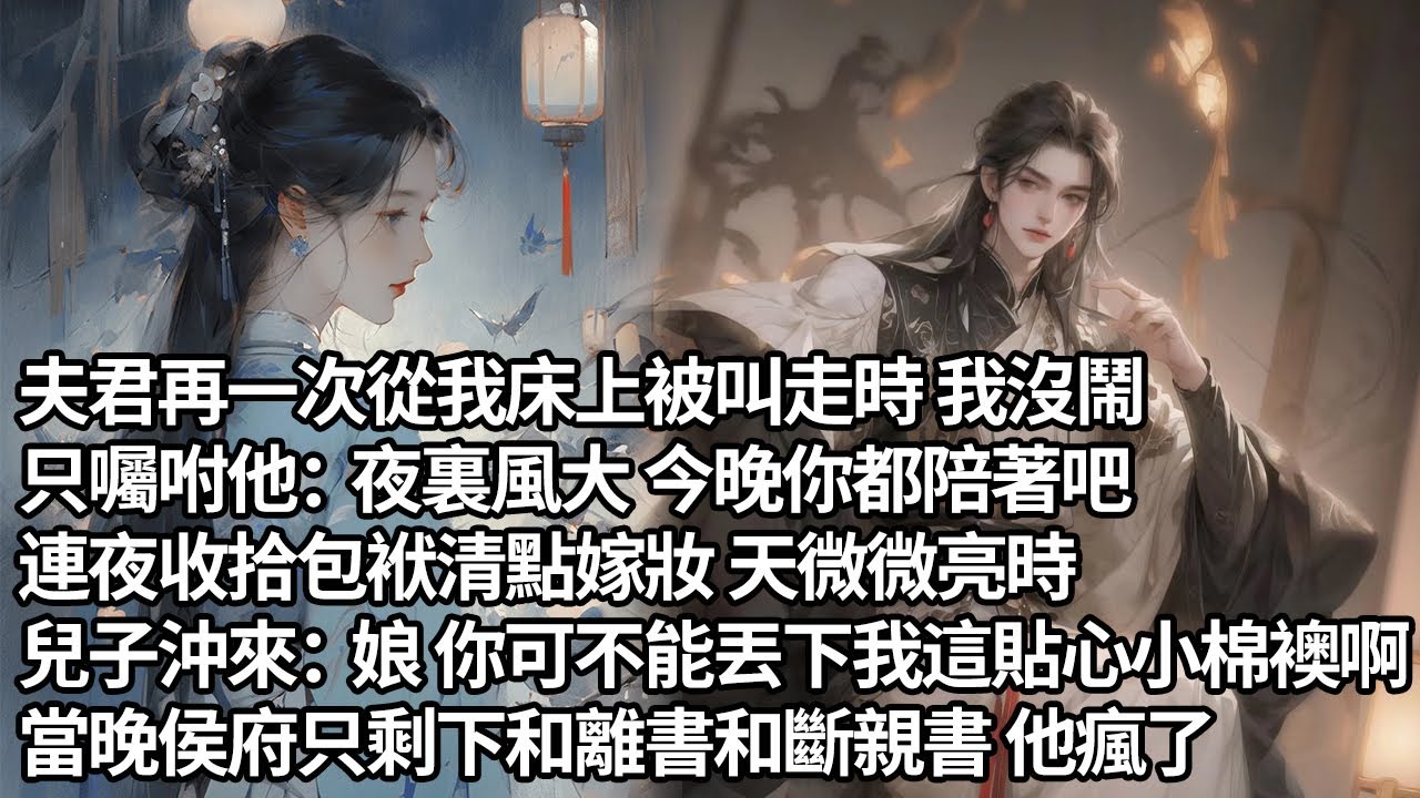 【一口氣看完】夫君再一次從我床上被叫走時 我沒鬧，只囑咐他：夜裏風大 今晚你都陪著吧，連夜收拾包袱清點嫁妝 天微微亮時，兒子沖來：娘 你可不能丟下我這貼心小棉襖啊，當晚侯府只剩下和離書和斷親書 他瘋了