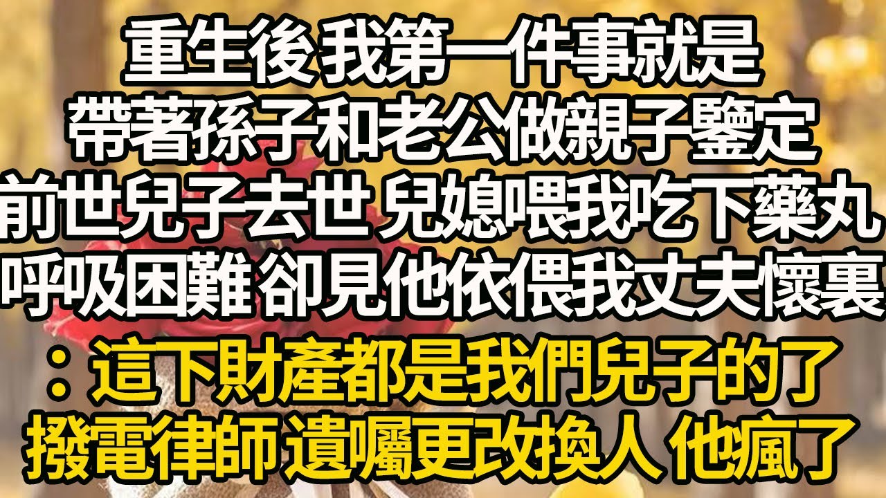 【完結】重生後 我第一件事就是，帶著孫子和老公做親子鑒定，前世兒子去世 兒媳喂我吃下藥丸，呼吸困難 卻見他依偎我丈夫懷裏：這下財產都是我們兒子的了，撥電律師 遺囑更改換人 他瘋了