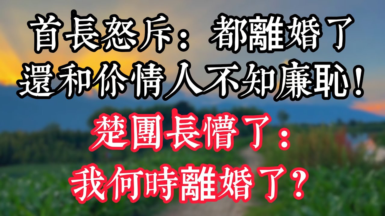 首長怒斥：都離婚了 還和你情人不知廉恥！楚團長懵了：我何時離婚了？