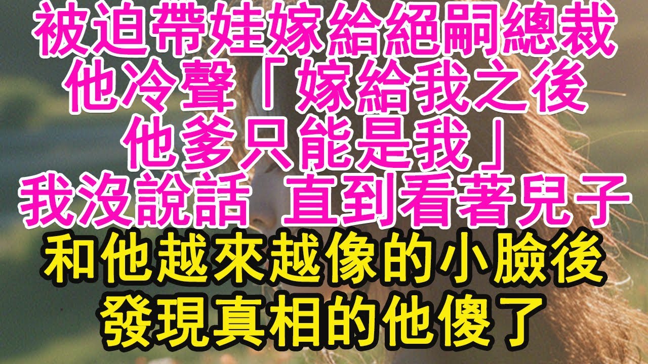 被迫帶娃嫁給絕嗣總裁，他冷聲「嫁給我之後，他爹只能是我」我沒說話 直到看著兒子，和他越來越像的小臉後，發現真相的他傻了【琉璃】【甜寵】【霸總】