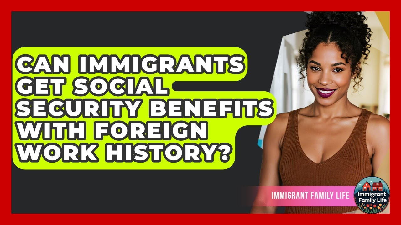 Can Immigrants Get Social Security Benefits With Foreign Work History? - Immigrant Family Life