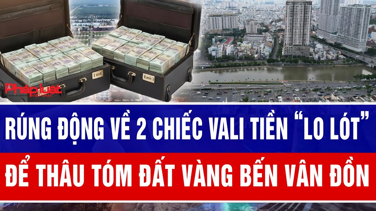 Rúng động về 2 chiếc vali tiền “lo lót” để thâu tóm đất vàng Bến Vân Đồn