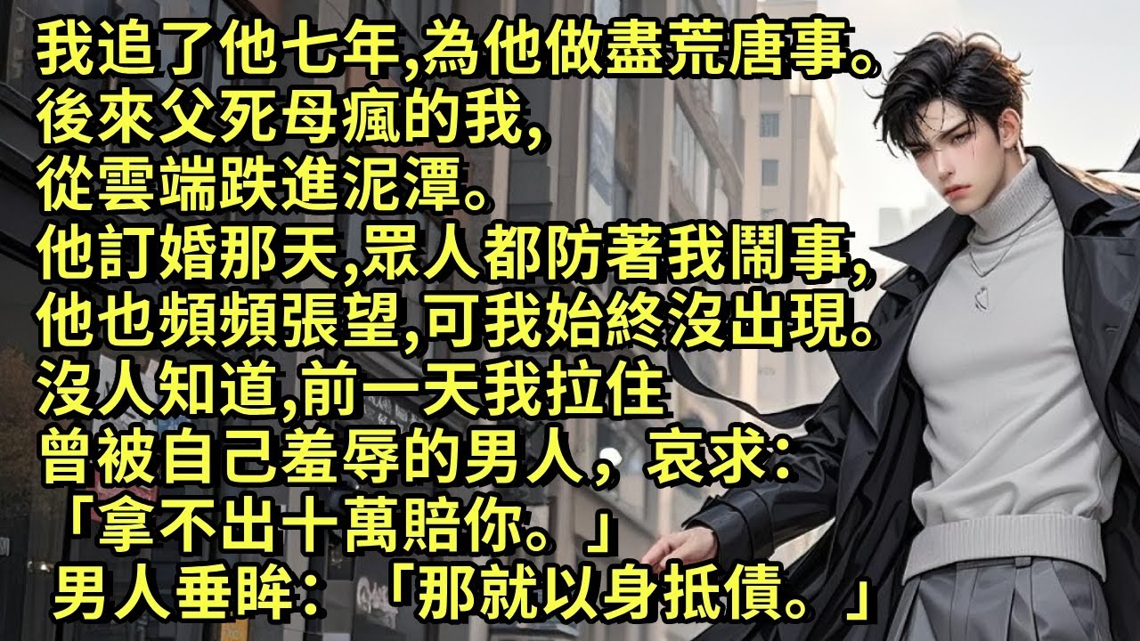 我追了他七年，做盡荒唐事。後來父死母瘋我，我從雲端跌進泥潭。他訂婚那天，眾人都防著我鬧事，可我始終沒出現。沒人知道，前一天我拉住曾被我羞辱的男人哀求：「拿不出十萬賠你。」 男人垂眸：「那就以身抵債。」