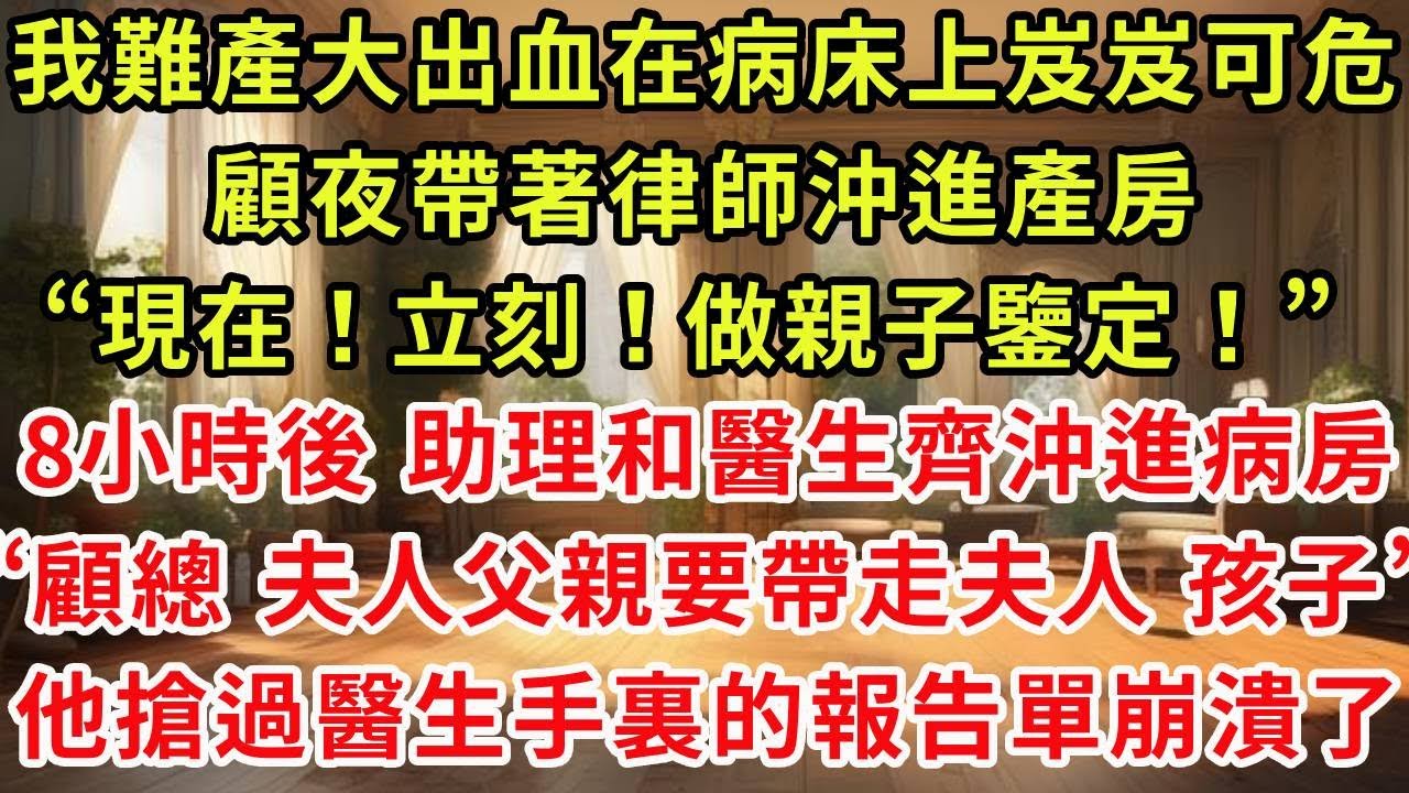 我難產大出血在病床上岌岌可危，顧夜帶著律師沖進產房“現在！立刻！做親子鑒定！” 8個小時後 助理和醫生齊沖進病房“顧總 夫人父親要帶走夫人和孩子”，他搶過醫生手裏的報告單崩潰了