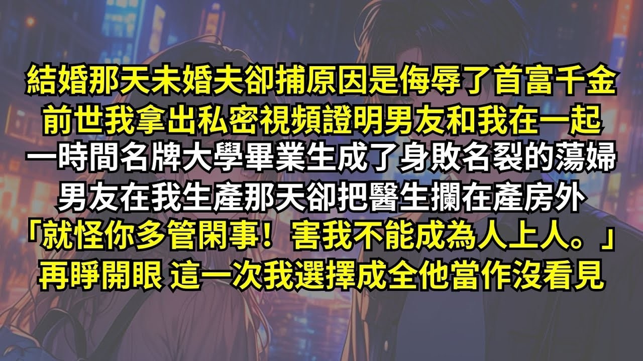 未婚夫因侮辱了首富千金被捕，前世我拿出私密視頻證明男友和我在一起，一時間名牌大學生身敗名裂成蕩婦，男友在我生產那天卻把醫生攔在產房外：「就怪你多管閑事！害我不能成為人上人。」再睜眼這一次我選擇成