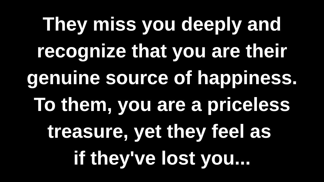 They miss you deeply and recognize that you are their genuine source of happiness. To them...