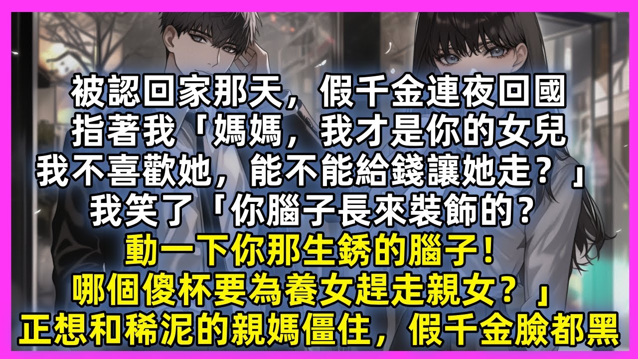 被認回家那天，假千金連夜回國，指著我「媽媽，我才是你的女兒，我不喜歡她，能不能給錢讓她走？」我笑了「你腦子長來裝飾的？動一下你那生銹的腦子！哪個傻杯為養女趕走親女？」正想和稀泥的親媽僵住，假千金臉都黑