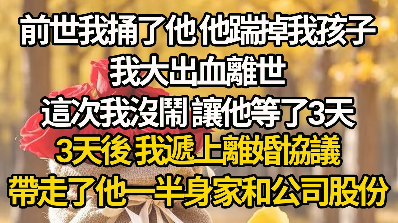 【完結】前世我捅了他，他踹掉我孩子，我大出血離世，這次我沒鬧 讓他等了3天，3天後 我遞上離婚協議，帶走了他一半身家和公司股份#有聲書