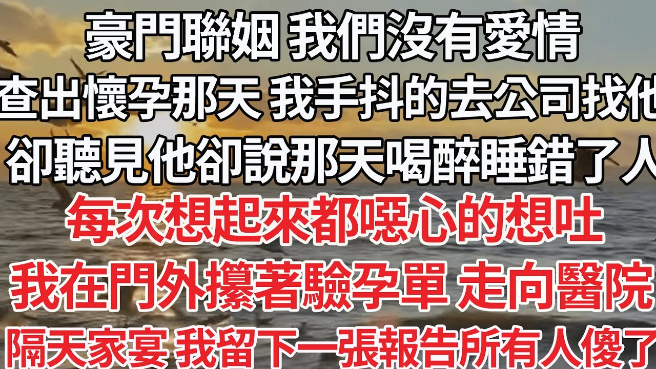 【完结】豪門聯姻 我們沒有愛情，查出懷孕 我手抖的去公司找他，卻聽見他卻說那天喝醉睡錯人，每次想起來都噁心的想吐，我在門外攥著驗孕單 走向醫院，隔天家宴 我留一張報告所有人傻了【爽文】【爱情】【豪门】