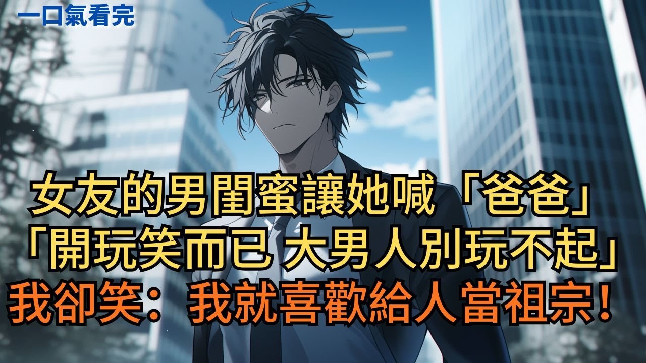 女友的男閨蜜讓她喊自己「爸爸」。他們得意道：「開玩笑而已，大男人別玩不起。」我卻笑了：「剛好，我就喜歡給人當祖宗！」#小说 #爽文