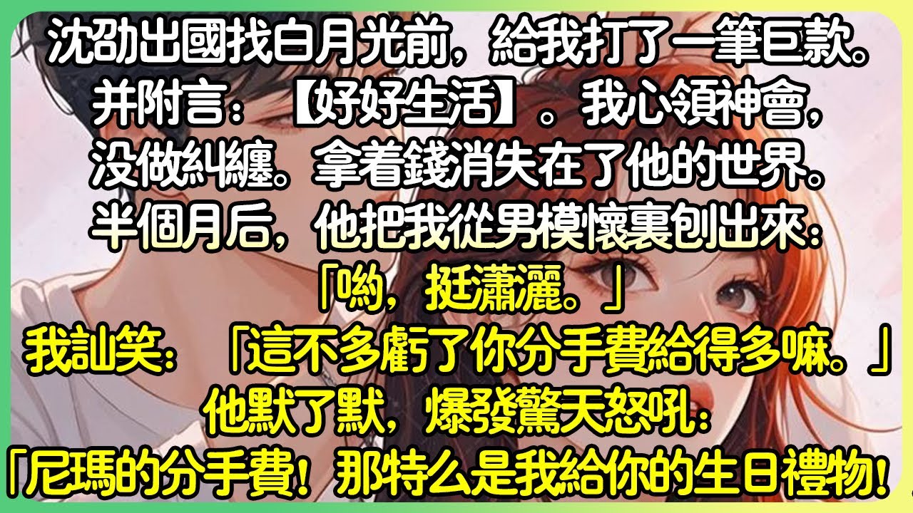 甜文現言💕沈劭出國找白月光前，給我打了一筆巨款。並附註：【好好生活】。我心領神會，沒做糾纏。拿著錢消失在了他的世界。半個月後，他把我從男模懷裡刨出來：「什麼分手費！那是我給你的生日禮物！」#薄荷听书
